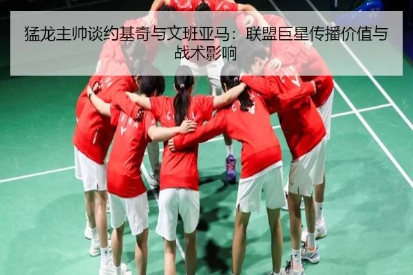 猛龙主帅谈约基奇与文班亚马:联盟巨星传播价值与战术影响